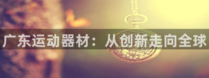 球客岛官网下载平台是正规平台吗安全吗：广东运动器材：从创新走
